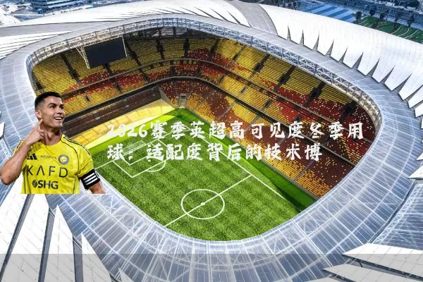 2026赛季英超高可见度冬季用球:适配度背后的技术博弈