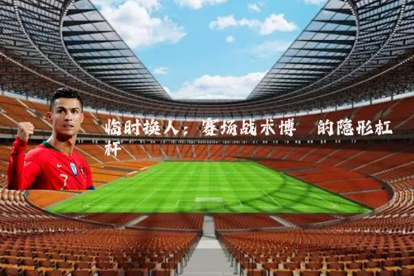 临时换人：赛场战术博弈的隐形杠杆