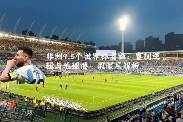 非洲9.5个世界杯名额：赛制逻辑与地理博弈的深层解析