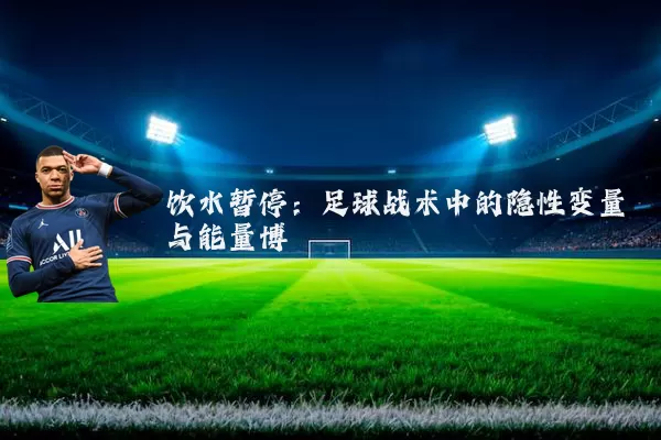 饮水暂停：足球战术中的隐性变量与能量博弈